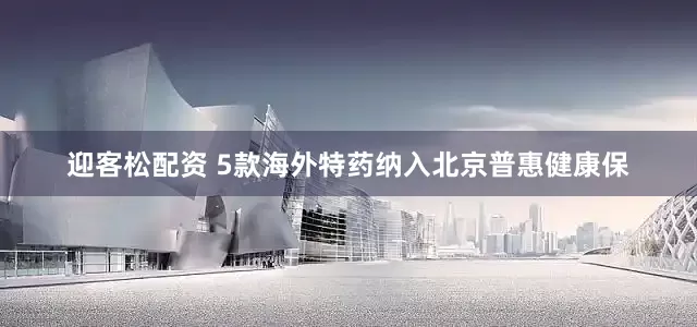 迎客松配资 5款海外特药纳入北京普惠健康保
