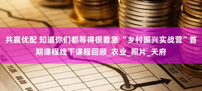 共赢优配 知道你们都等得很着急 “乡村振兴实战营”首期课程线下课程回顾_农业_照片_天府