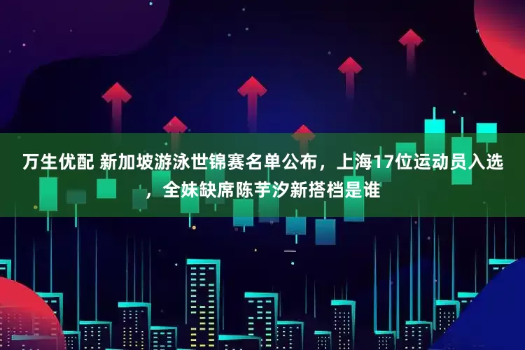 万生优配 新加坡游泳世锦赛名单公布，上海17位运动员入选，全妹缺席陈芋汐新搭档是谁