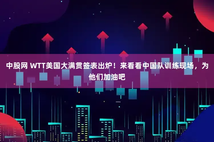 中股网 WTT美国大满贯签表出炉！来看看中国队训练现场，为他们加油吧