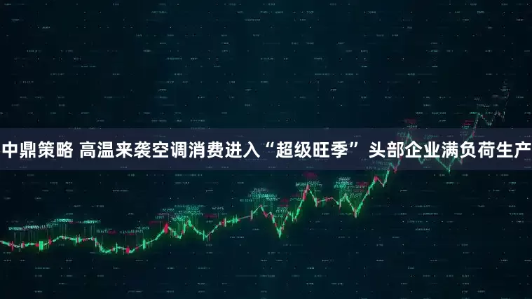 中鼎策略 高温来袭空调消费进入“超级旺季” 头部企业满负荷生产