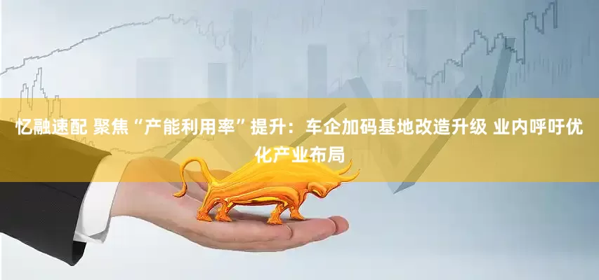 忆融速配 聚焦“产能利用率”提升：车企加码基地改造升级 业内呼吁优化产业布局