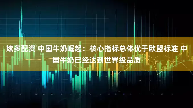 炫多配资 中国牛奶崛起：核心指标总体优于欧盟标准 中国牛奶已经达到世界级品质
