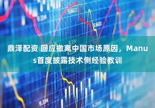 鼎泽配资 回应撤离中国市场原因，Manus首度披露技术侧经验教训