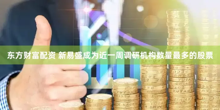 东方财富配资 新易盛成为近一周调研机构数量最多的股票