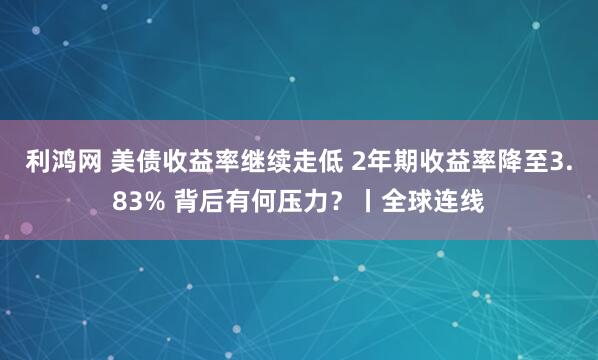 利鸿网 美债收益率继续走低 2年期收益率降至3.83% 背后有何压力?丨全球连线
