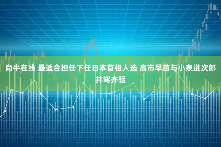 尚牛在线 最适合担任下任日本首相人选 高市早苗与小泉进次郎并驾齐驱