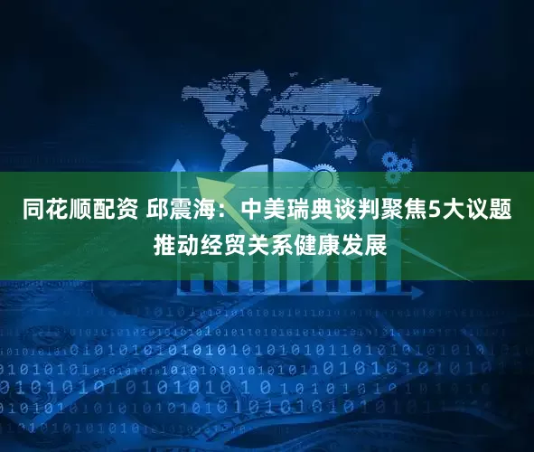 同花顺配资 邱震海：中美瑞典谈判聚焦5大议题 推动经贸关系健康发展