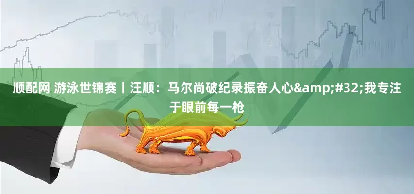 顺配网 游泳世锦赛丨汪顺：马尔尚破纪录振奋人心&#32;我专注于眼前每一枪