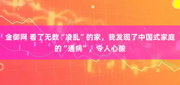 金御网 看了无数“凌乱”的家，我发现了中国式家庭的“通病”，令人心酸