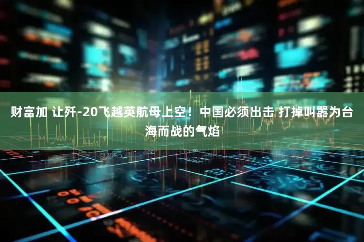 财富加 让歼-20飞越英航母上空！中国必须出击 打掉叫嚣为台海而战的气焰