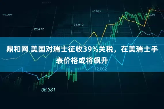 鼎和网 美国对瑞士征收39%关税，在美瑞士手表价格或将飙升