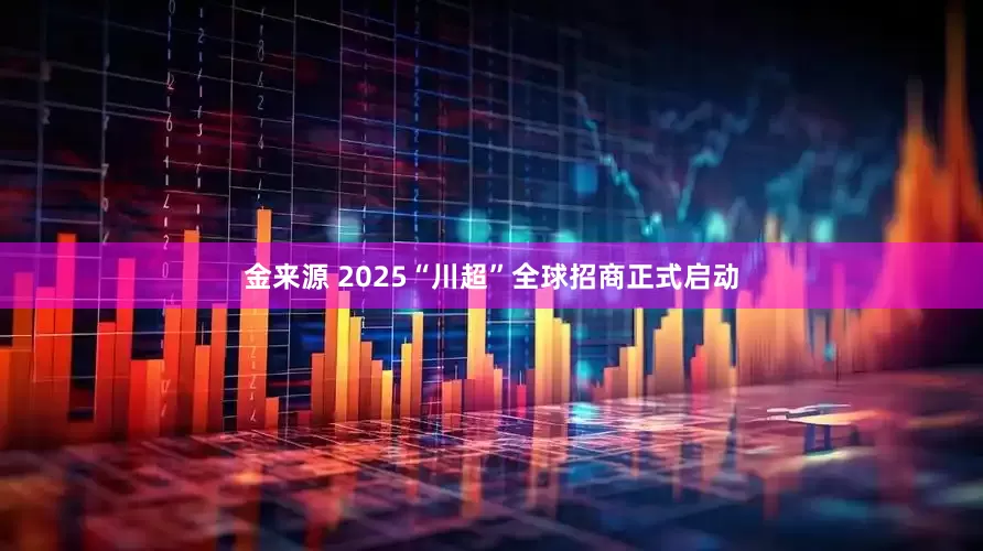 金来源 2025“川超”全球招商正式启动