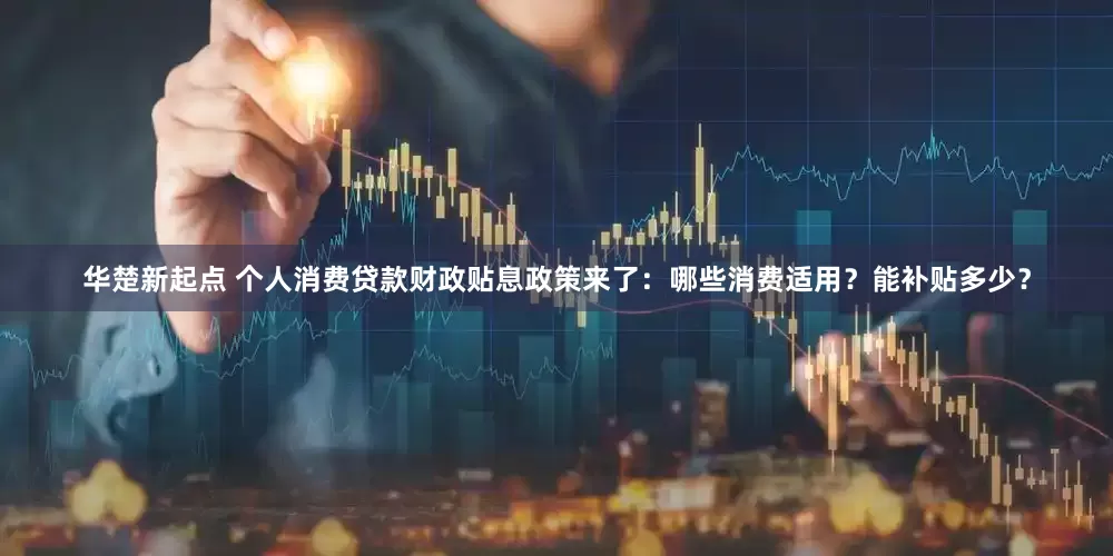 华楚新起点 个人消费贷款财政贴息政策来了：哪些消费适用？能补贴多少？