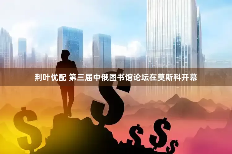 荆叶优配 第三届中俄图书馆论坛在莫斯科开幕
