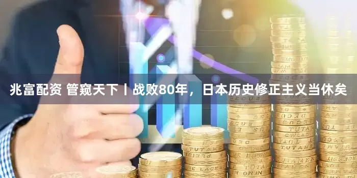 兆富配资 管窥天下丨战败80年，日本历史修正主义当休矣