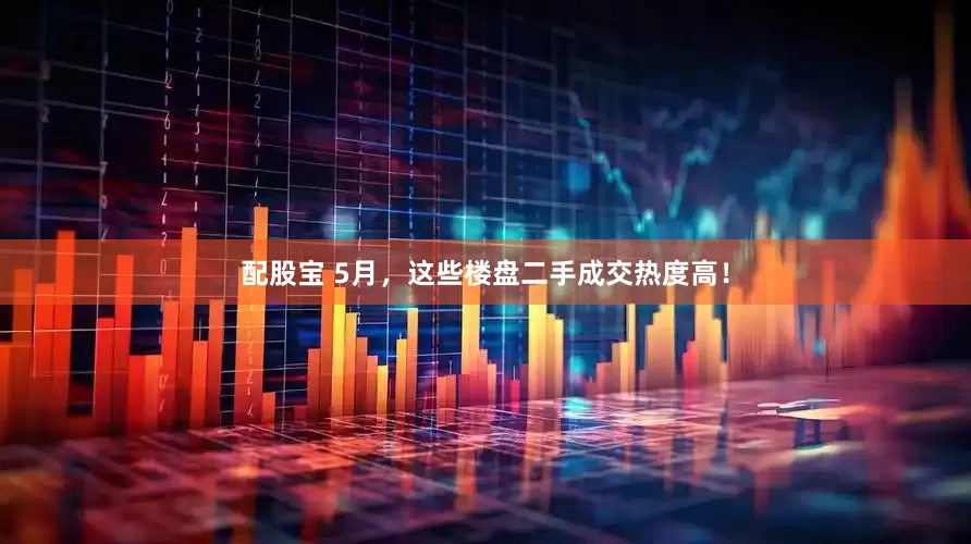 配股宝 5月，这些楼盘二手成交热度高！