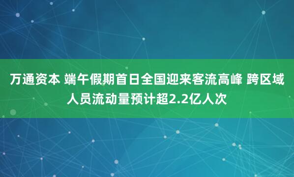 万通资本 端午假期首日全国迎来客流高峰 跨区域人员流动量预计超2.2亿人次