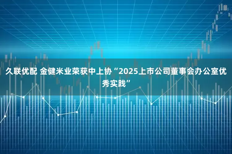 久联优配 金健米业荣获中上协“2025上市公司董事会办公室优秀实践”
