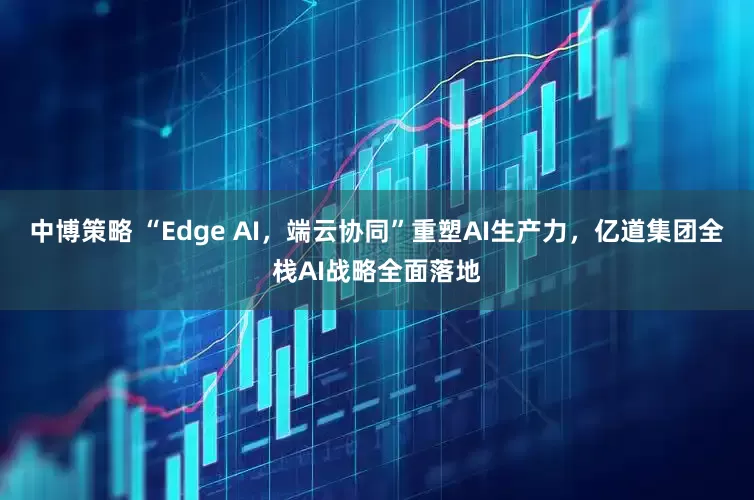 中博策略 “Edge AI，端云协同”重塑AI生产力，亿道集团全栈AI战略全面落地