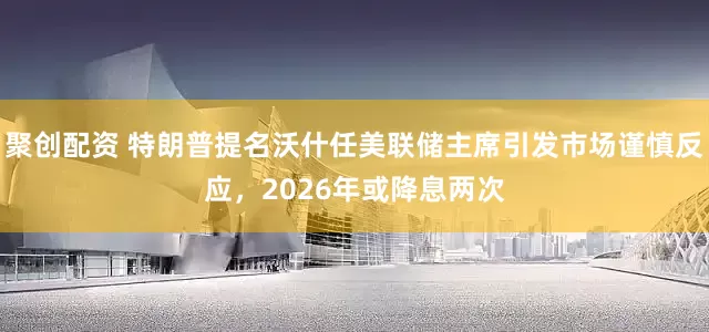 聚创配资 特朗普提名沃什任美联储主席引发市场谨慎反应，2026年或降息两次