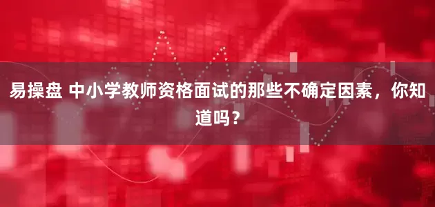 易操盘 中小学教师资格面试的那些不确定因素，你知道吗？