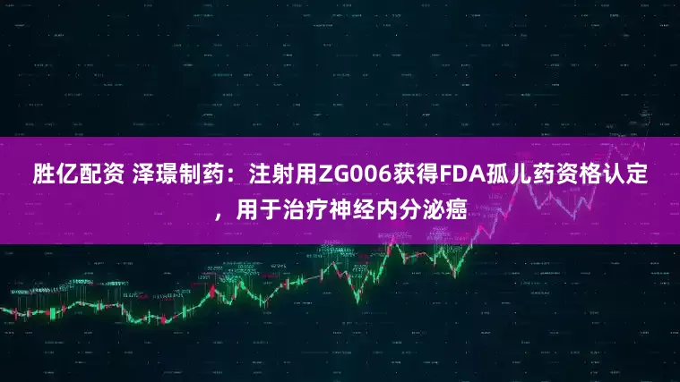 胜亿配资 泽璟制药：注射用ZG006获得FDA孤儿药资格认定，用于治疗神经内分泌癌
