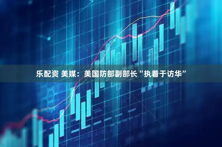 乐配资 美媒：美国防部副部长“执着于访华”