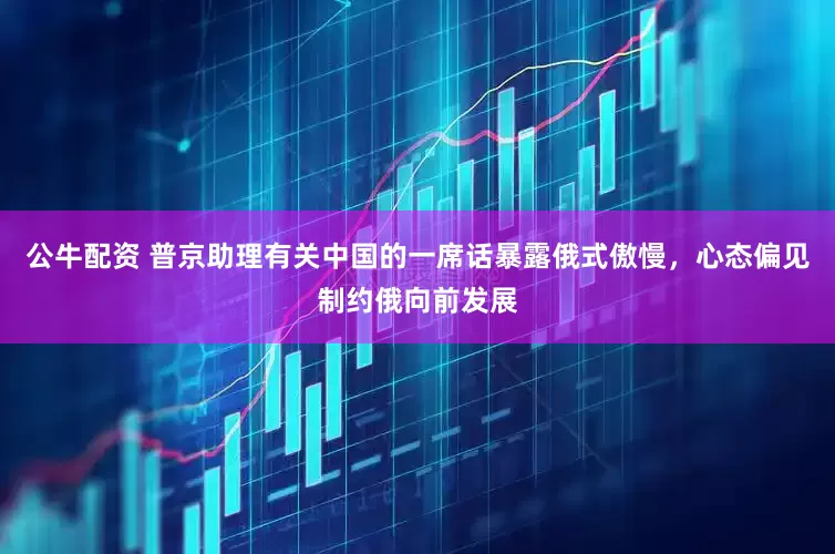 公牛配资 普京助理有关中国的一席话暴露俄式傲慢，心态偏见制约俄向前发展